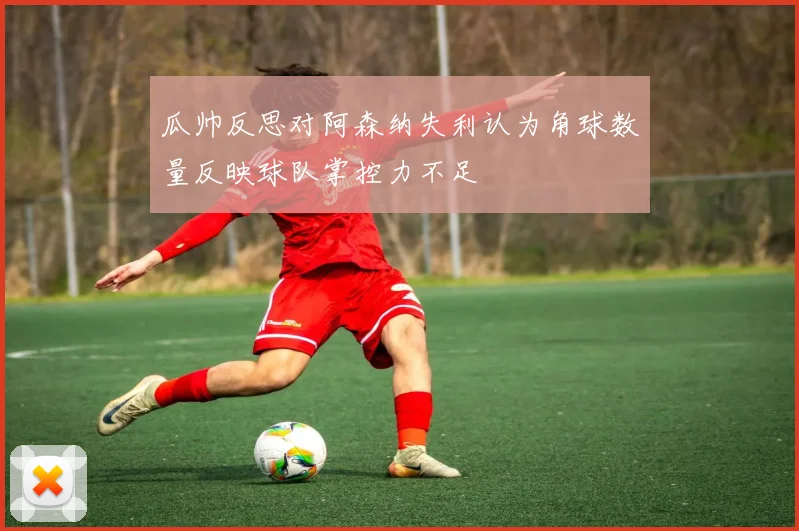 瓜帅反思对阿森纳失利认为角球数量反映球队掌控力不足