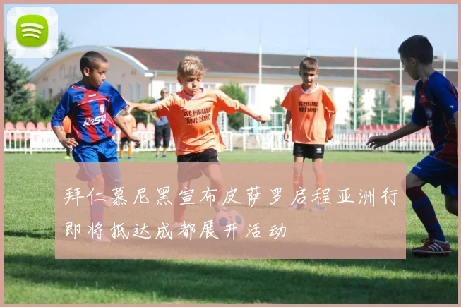 拜仁慕尼黑宣布皮萨罗启程亚洲行即将抵达成都展开活动