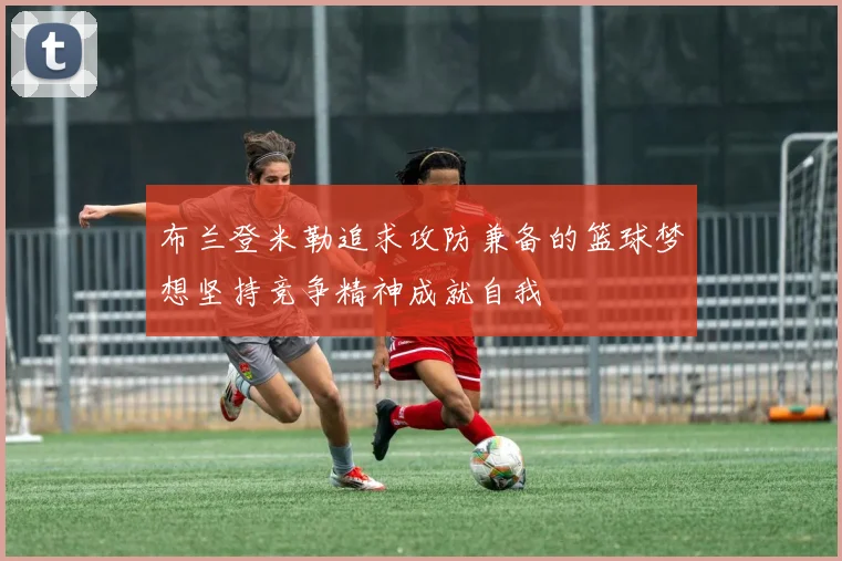 布兰登米勒追求攻防兼备的篮球梦想坚持竞争精神成就自我