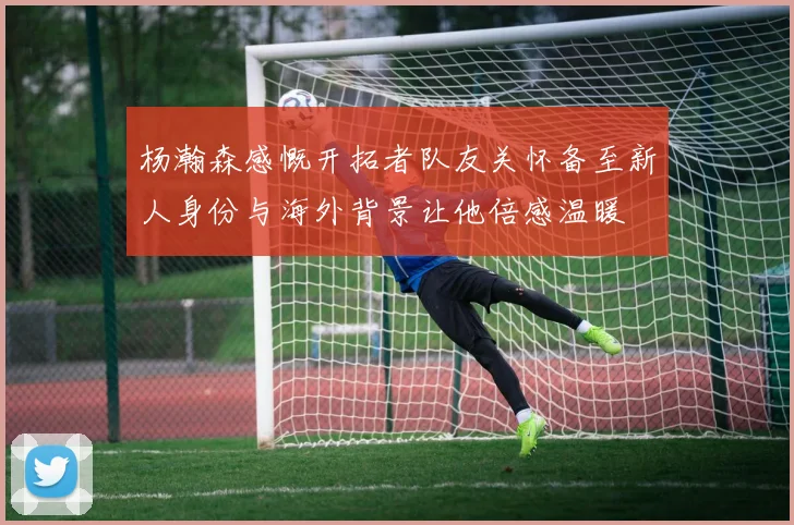 杨瀚森感慨开拓者队友关怀备至新人身份与海外背景让他倍感温暖
