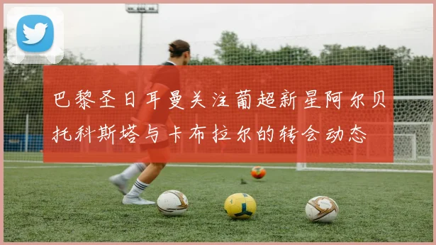 巴黎圣日耳曼关注葡超新星阿尔贝托科斯塔与卡布拉尔的转会动态