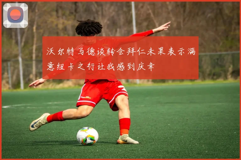 沃尔特马德谈转会拜仁未果表示满意纽卡之行让我感到庆幸