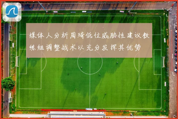 媒体人分析周琦低位威胁性建议教练组调整战术以充分发挥其优势