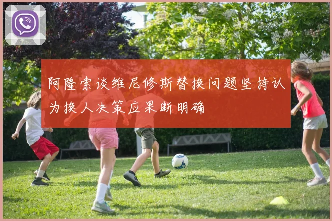 阿隆索谈维尼修斯替换问题坚持认为换人决策应果断明确