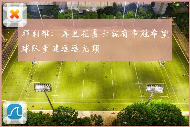 邓利维：库里在勇士就有争冠希望球队重建遥遥无期