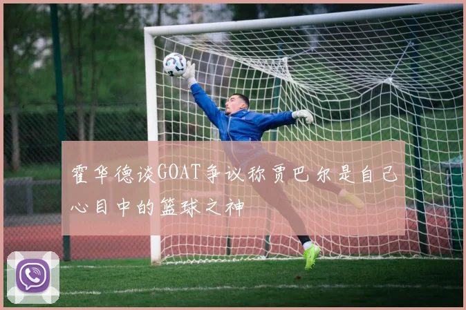 霍华德谈GOAT争议称贾巴尔是自己心目中的篮球之神