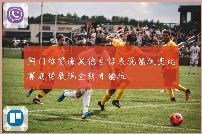 阿门称赞谢泼德自信表现能改变比赛局势展现全新可能性
