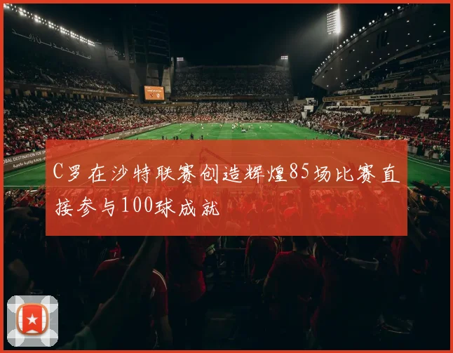 C罗在沙特联赛创造辉煌85场比赛直接参与100球成就