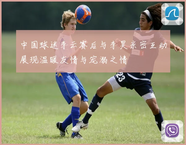 中国球迷李云赛后与李昊亲密互动展现温暖友情与宠溺之情