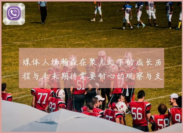 媒体人杨瀚森在聚光灯下的成长历程与未来期待需要耐心的观察与支持