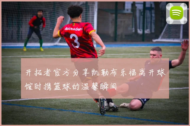 开拓者官方分享凯勒布乐福离开球馆时携篮球的温馨瞬间