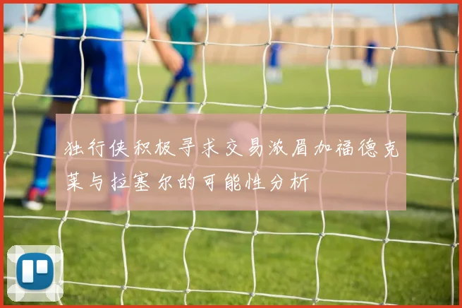 独行侠积极寻求交易浓眉加福德克莱与拉塞尔的可能性分析