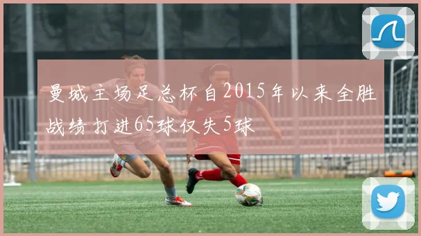 曼城主场足总杯自2015年以来全胜战绩打进65球仅失5球