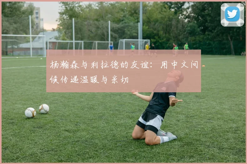 杨瀚森与利拉德的友谊：用中文问候传递温暖与亲切