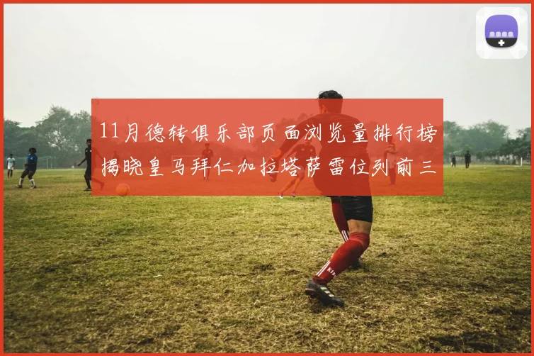 11月德转俱乐部页面浏览量排行榜揭晓皇马拜仁加拉塔萨雷位列前三