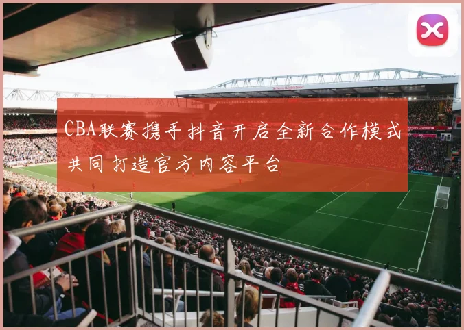 CBA联赛携手抖音开启全新合作模式共同打造官方内容平台