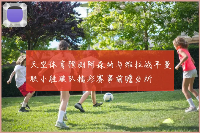 天空体育预测阿森纳与维拉战平曼联小胜狼队精彩赛事前瞻分析