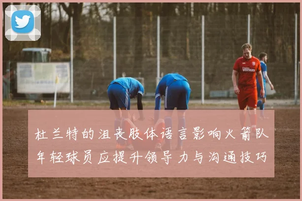 杜兰特的沮丧肢体语言影响火箭队年轻球员应提升领导力与沟通技巧