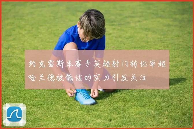 约克雷斯本赛季英超射门转化率超哈兰德被低估的实力引发关注