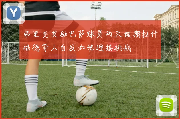弗里克奖励巴萨球员两天假期拉什福德等人自发加练迎接挑战