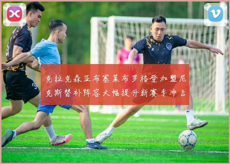 克拉克森亚布塞莱布罗格登加盟尼克斯替补阵容大幅提升新赛季冲击东决目标明确