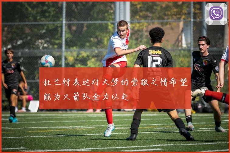 杜兰特表达对大梦的崇敬之情希望能为火箭队全力以赴