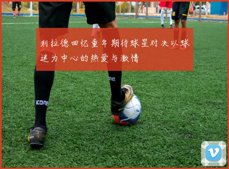 利拉德回忆童年期待球星对决以球迷为中心的热爱与激情