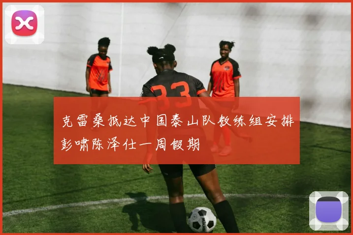 克雷桑抵达中国泰山队教练组安排彭啸陈泽仕一周假期