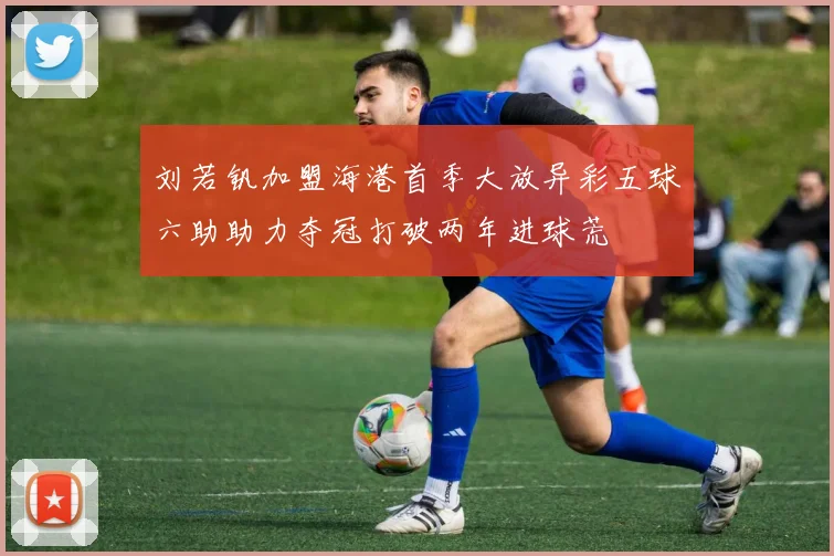 刘若钒加盟海港首季大放异彩五球六助助力夺冠打破两年进球荒