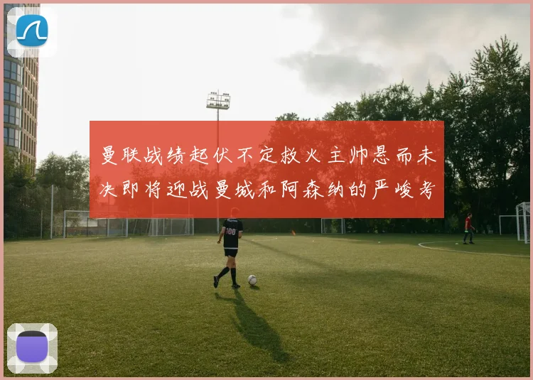曼联战绩起伏不定救火主帅悬而未决即将迎战曼城和阿森纳的严峻考验
