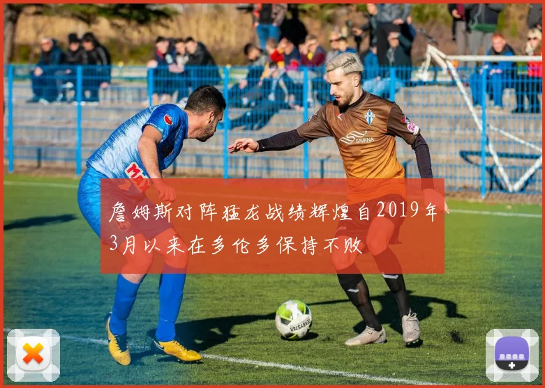 詹姆斯对阵猛龙战绩辉煌自2019年3月以来在多伦多保持不败