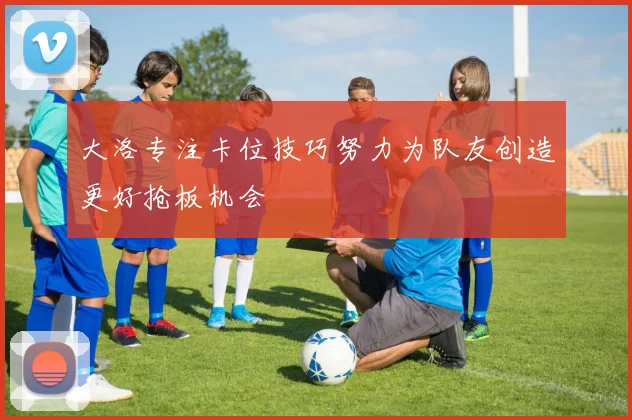大洛专注卡位技巧努力为队友创造更好抢板机会