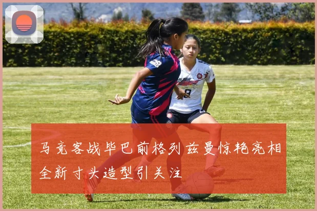 马竞客战毕巴前格列兹曼惊艳亮相全新寸头造型引关注