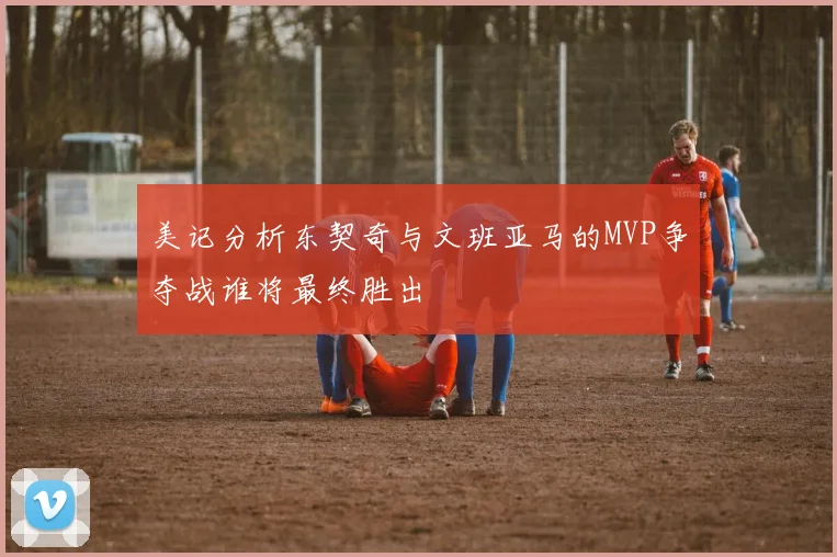 美记分析东契奇与文班亚马的MVP争夺战谁将最终胜出